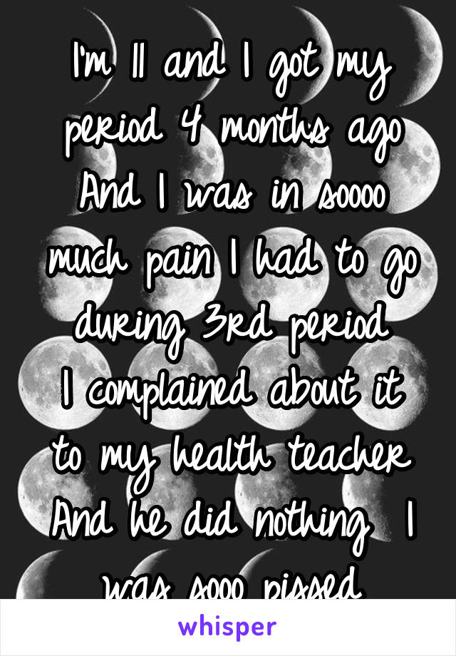 I'm 11 and I got my period 4 months ago
And I was in soooo much pain I had to go during 3rd period
I complained about it to my health teacher
And he did nothing  I was sooo pissed