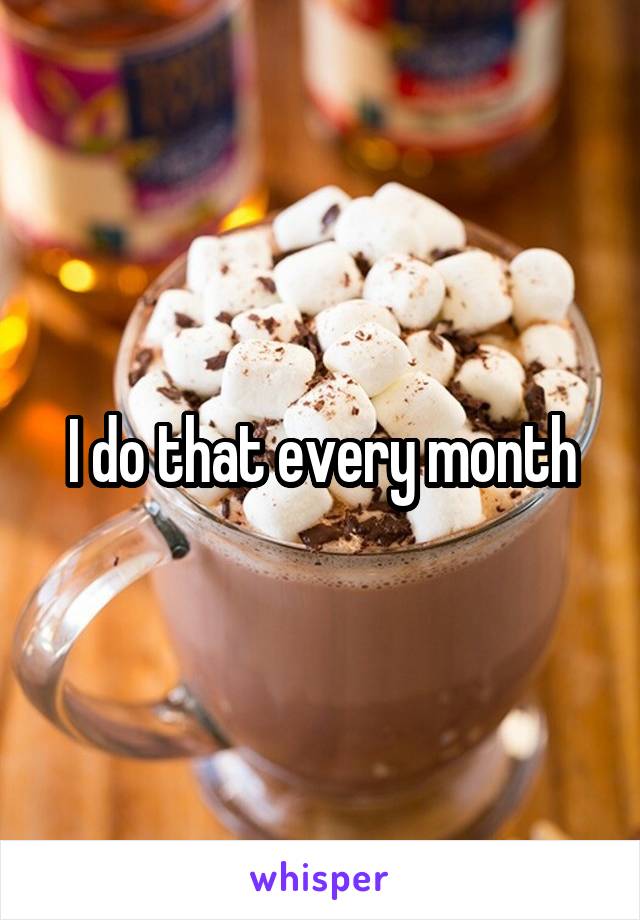 I do that every month