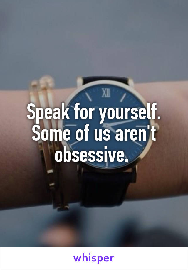 Speak for yourself. Some of us aren't obsessive. 