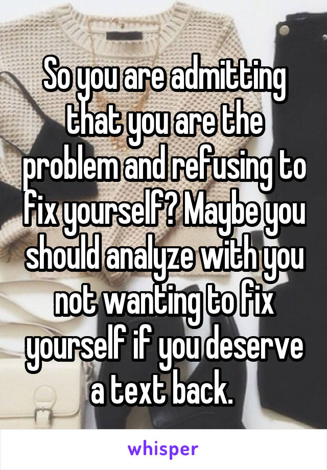 So you are admitting that you are the problem and refusing to fix yourself? Maybe you should analyze with you not wanting to fix yourself if you deserve a text back. 