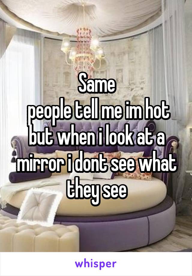 Same
 people tell me im hot but when i look at a mirror i dont see what they see