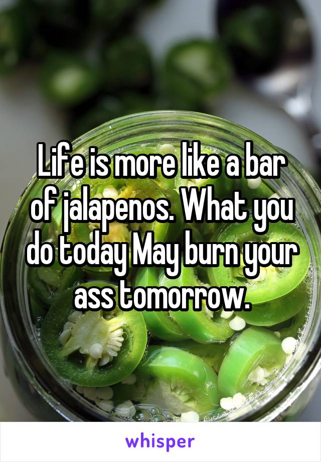 Life is more like a bar of jalapenos. What you do today May burn your ass tomorrow.