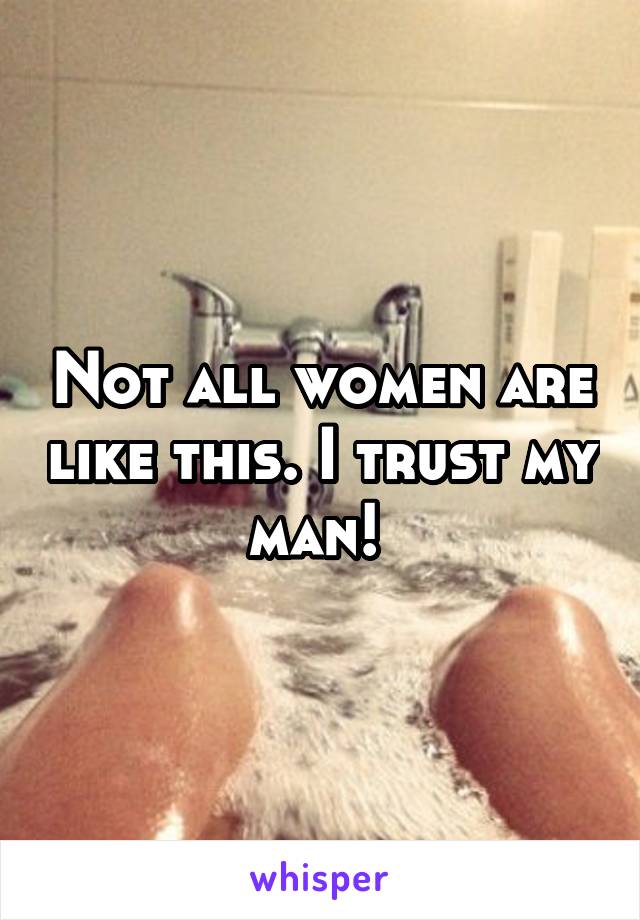 Not all women are like this. I trust my man! 