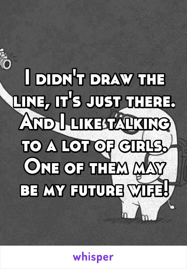 I didn't draw the line, it's just there. And I like talking to a lot of girls. One of them may be my future wife!