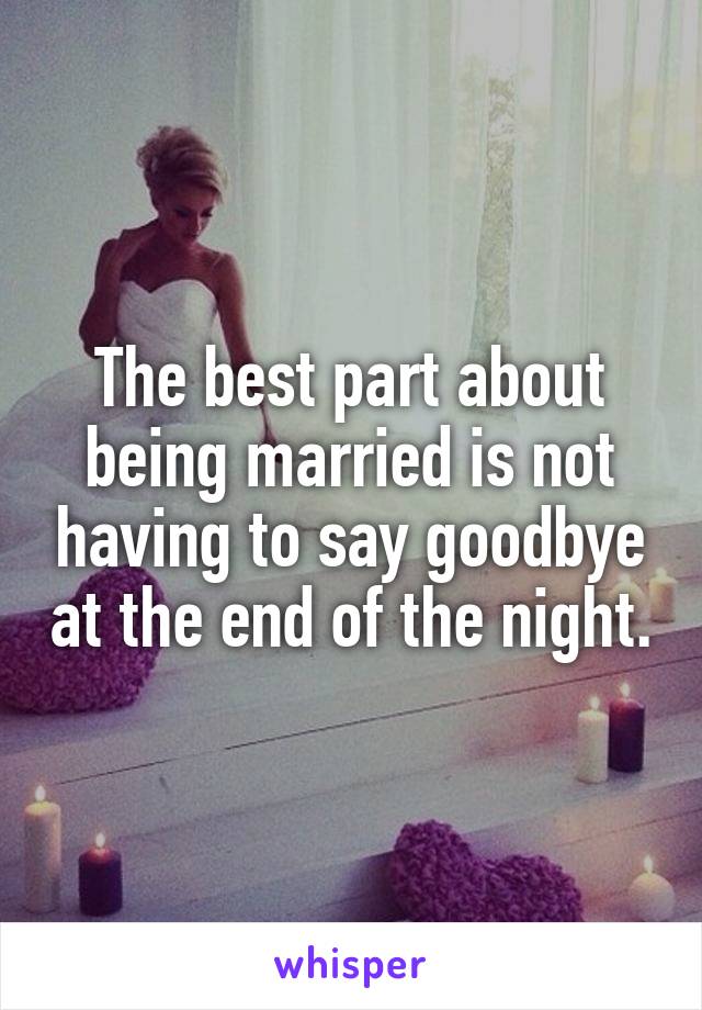 The best part about being married is not having to say goodbye at the end of the night.