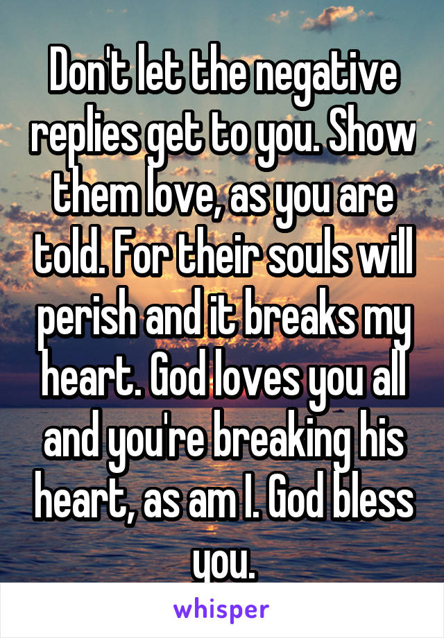 Don't let the negative replies get to you. Show them love, as you are told. For their souls will perish and it breaks my heart. God loves you all and you're breaking his heart, as am I. God bless you.