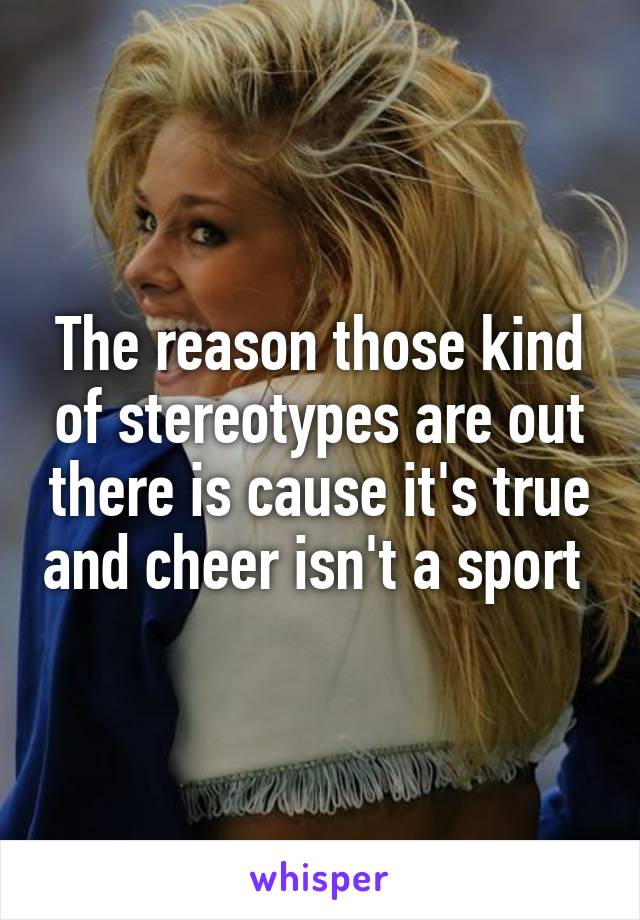 The reason those kind of stereotypes are out there is cause it's true and cheer isn't a sport 