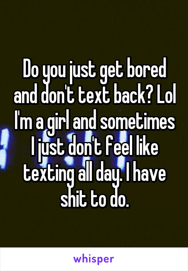 Do you just get bored and don't text back? Lol I'm a girl and sometimes I just don't feel like texting all day. I have shit to do.