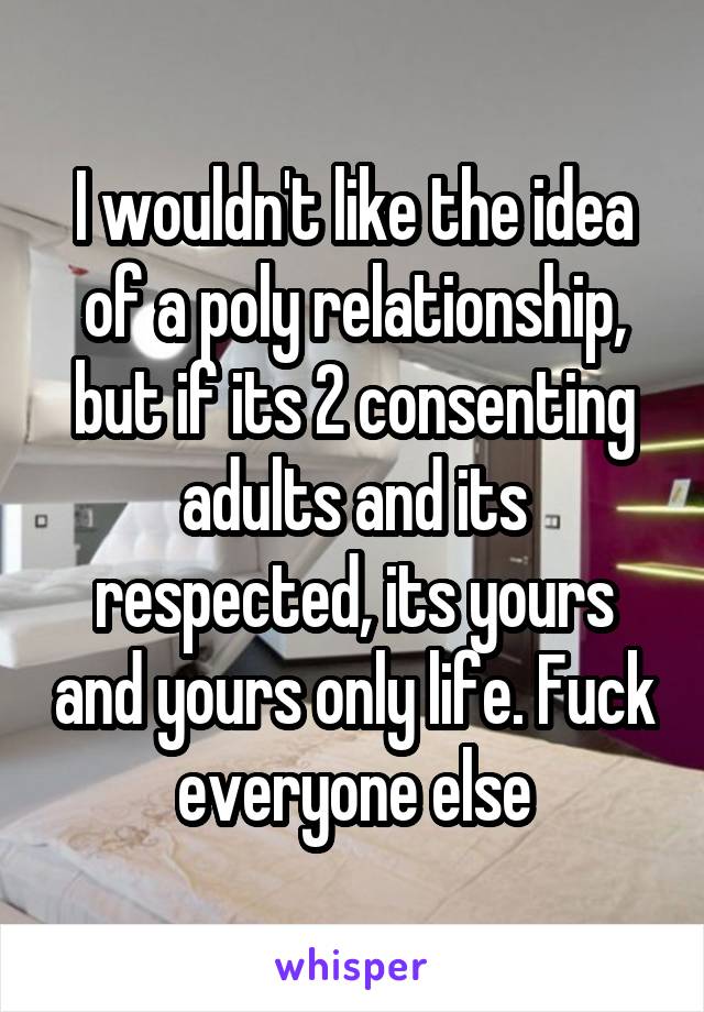 I wouldn't like the idea of a poly relationship, but if its 2 consenting adults and its respected, its yours and yours only life. Fuck everyone else