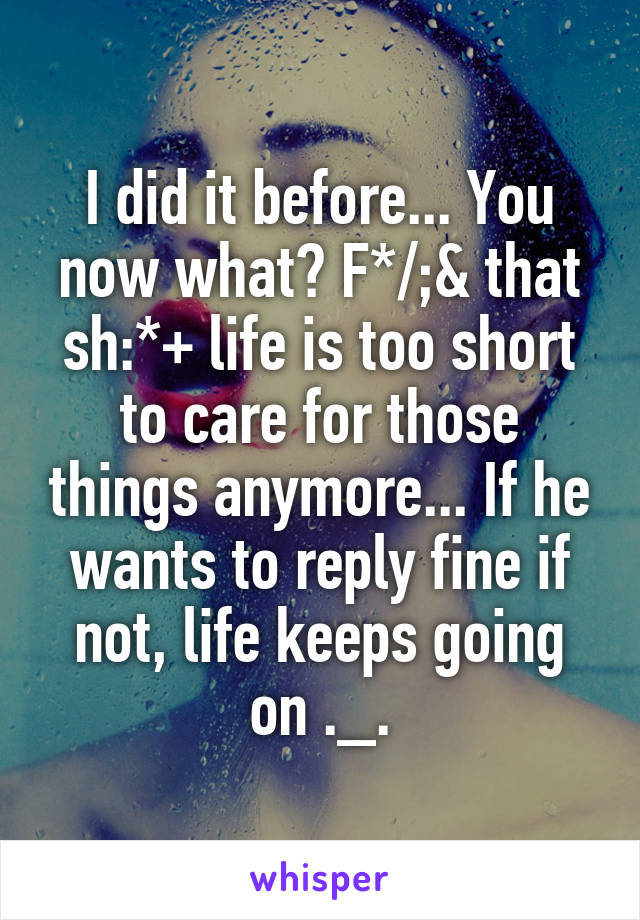 I did it before... You now what? F*/;& that sh:*+ life is too short to care for those things anymore... If he wants to reply fine if not, life keeps going on ._.