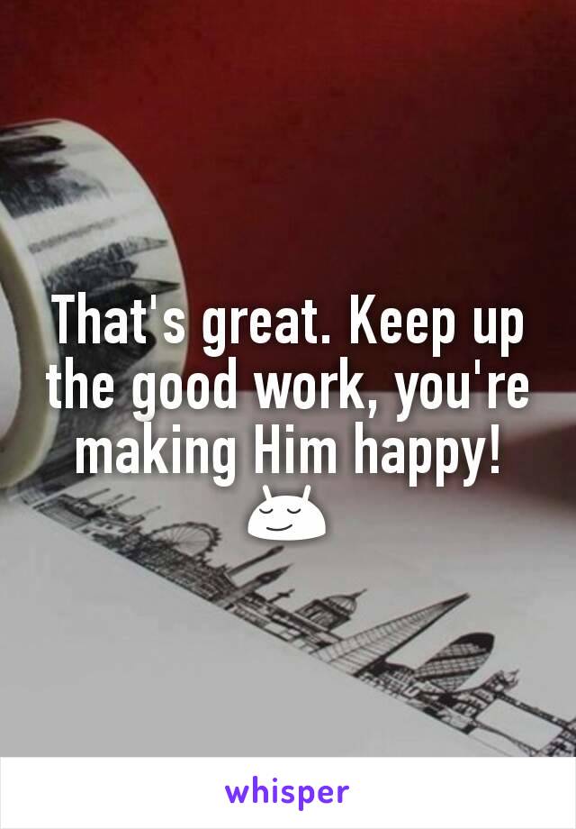 That's great. Keep up the good work, you're making Him happy! 😌