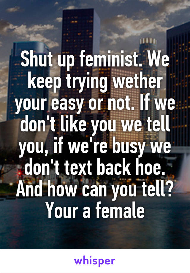 Shut up feminist. We keep trying wether your easy or not. If we don't like you we tell you, if we're busy we don't text back hoe. And how can you tell? Your a female