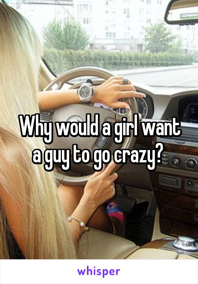 Why would a girl want a guy to go crazy? 