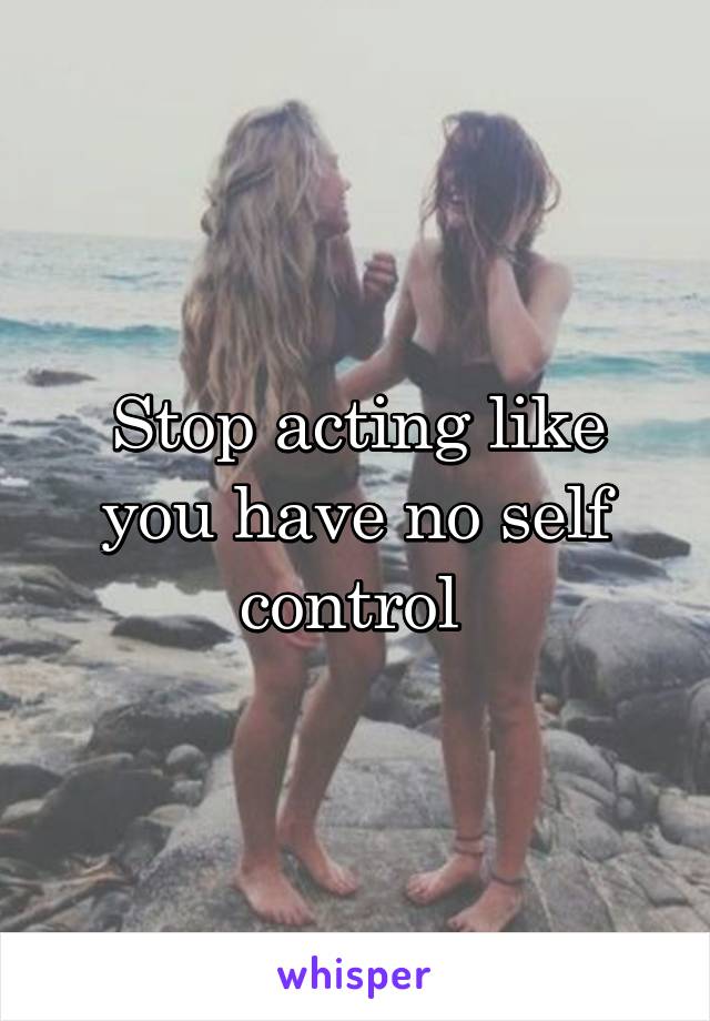 Stop acting like you have no self control 