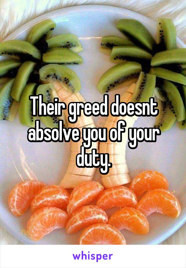 Their greed doesnt absolve you of your duty.
