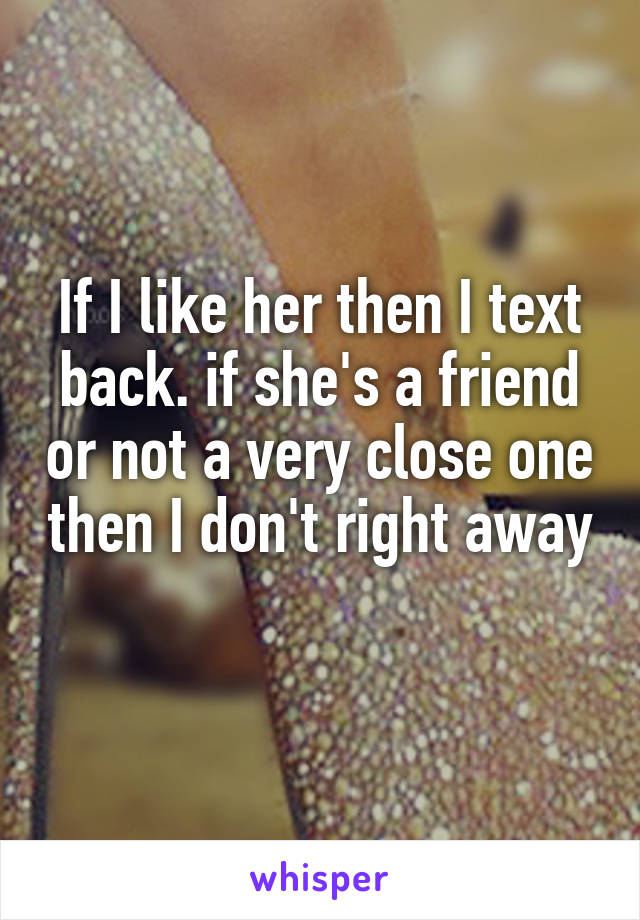 If I like her then I text back. if she's a friend or not a very close one then I don't right away 