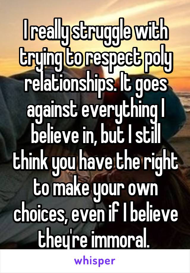 I really struggle with trying to respect poly relationships. It goes against everything I believe in, but I still think you have the right to make your own choices, even if I believe they're immoral. 