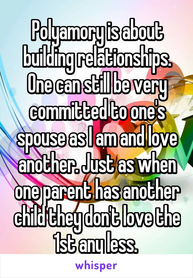 Polyamory is about building relationships. One can still be very committed to one's spouse as I am and love another. Just as when one parent has another child they don't love the 1st any less. 