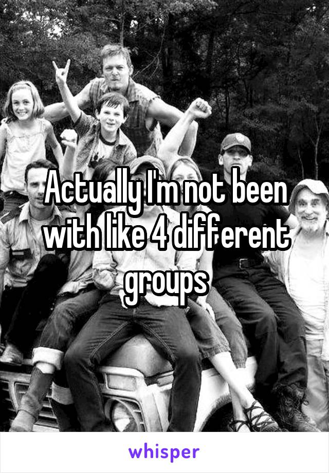 Actually I'm not been with like 4 different groups