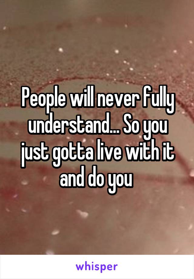 People will never fully understand... So you just gotta live with it and do you 