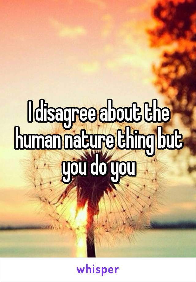 I disagree about the human nature thing but you do you