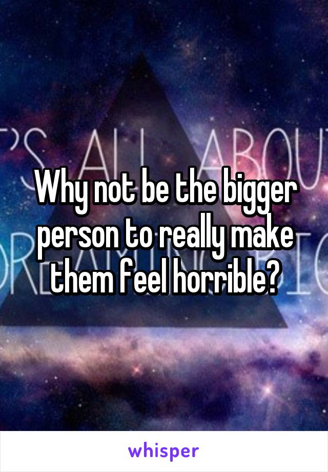 Why not be the bigger person to really make them feel horrible?