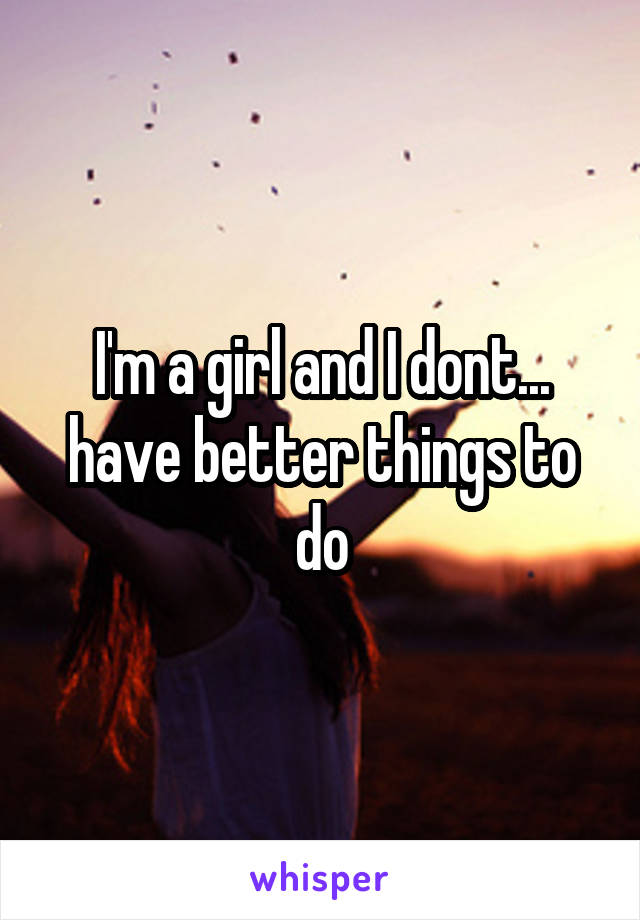 I'm a girl and I dont... have better things to do