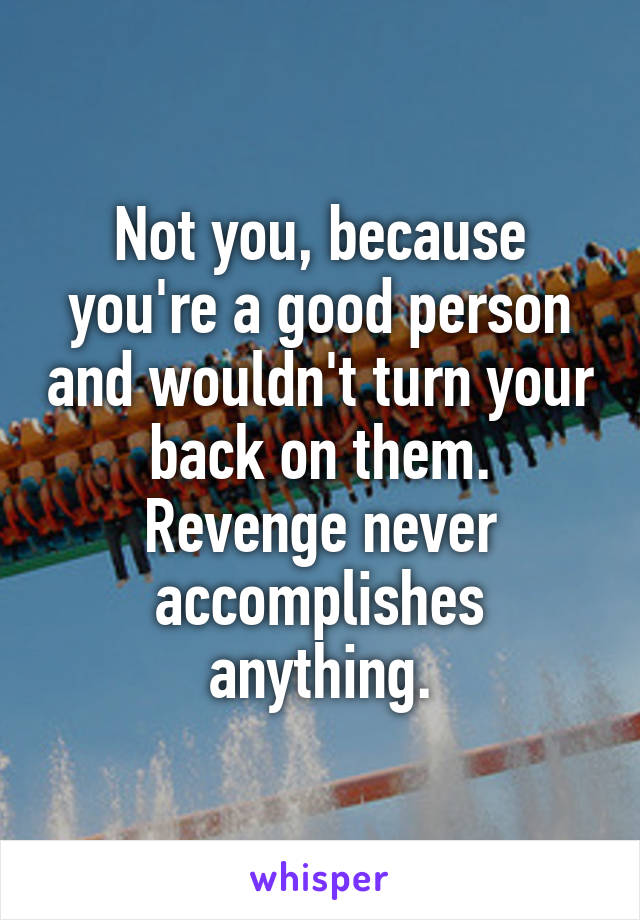 Not you, because you're a good person and wouldn't turn your back on them. Revenge never accomplishes anything.