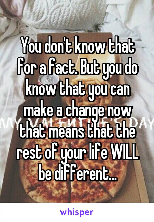 You don't know that for a fact. But you do know that you can make a change now that means that the rest of your life WILL be different...