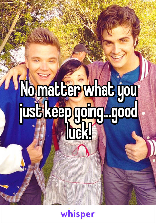 No matter what you just keep going...good luck!