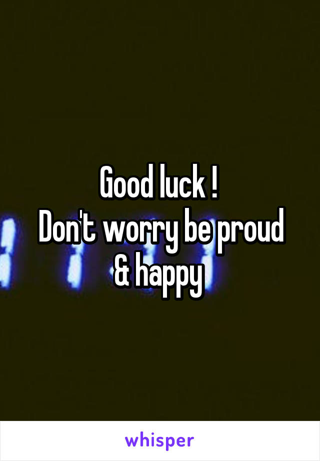 Good luck ! 
Don't worry be proud & happy 