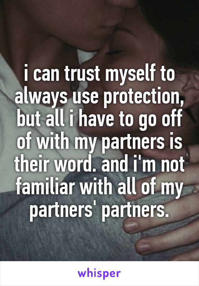 i can trust myself to always use protection, but all i have to go off of with my partners is their word. and i'm not familiar with all of my partners' partners.