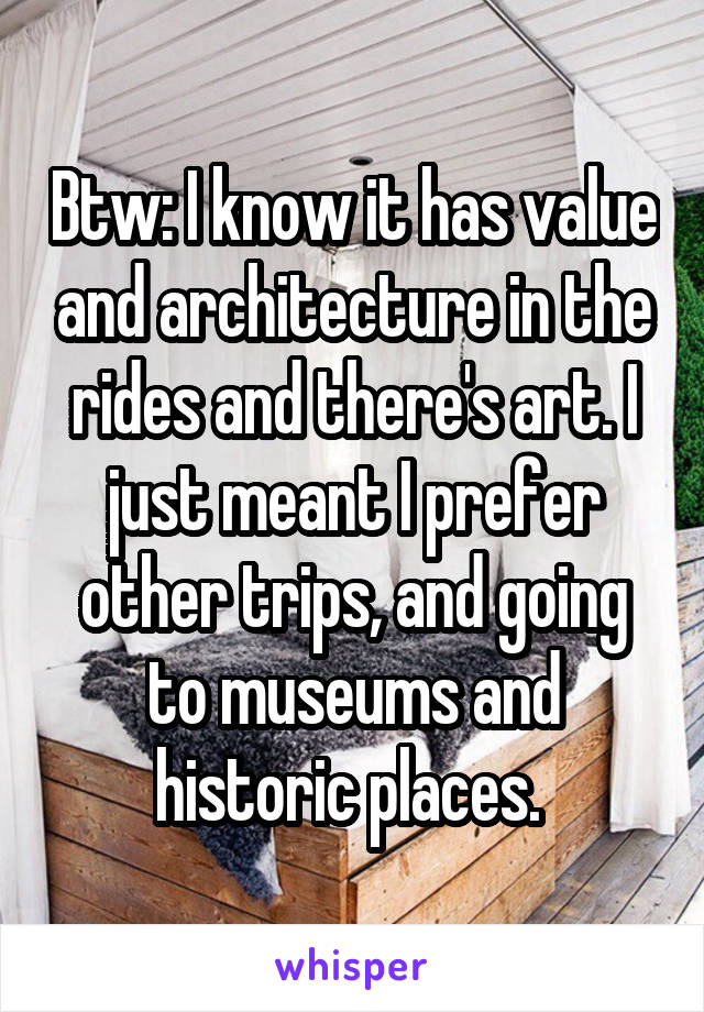 Btw: I know it has value and architecture in the rides and there's art. I just meant I prefer other trips, and going to museums and historic places. 