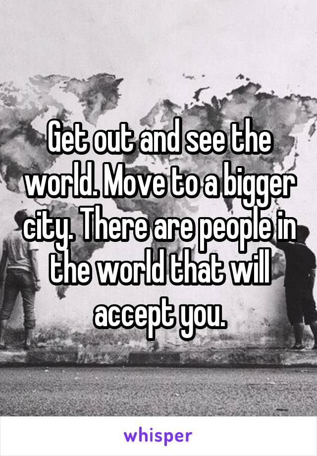 Get out and see the world. Move to a bigger city. There are people in the world that will accept you.