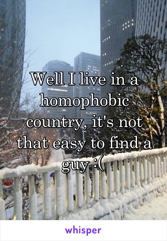 Well I live in a homophobic country, it's not that easy to find a guy :( 