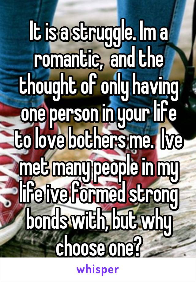 It is a struggle. Im a romantic,  and the thought of only having one person in your life to love bothers me.  Ive met many people in my life ive formed strong bonds with, but why choose one?