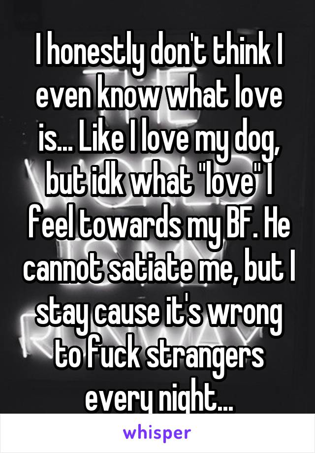 I honestly don't think I even know what love is... Like I love my dog, but idk what "love" I feel towards my BF. He cannot satiate me, but I stay cause it's wrong to fuck strangers every night...