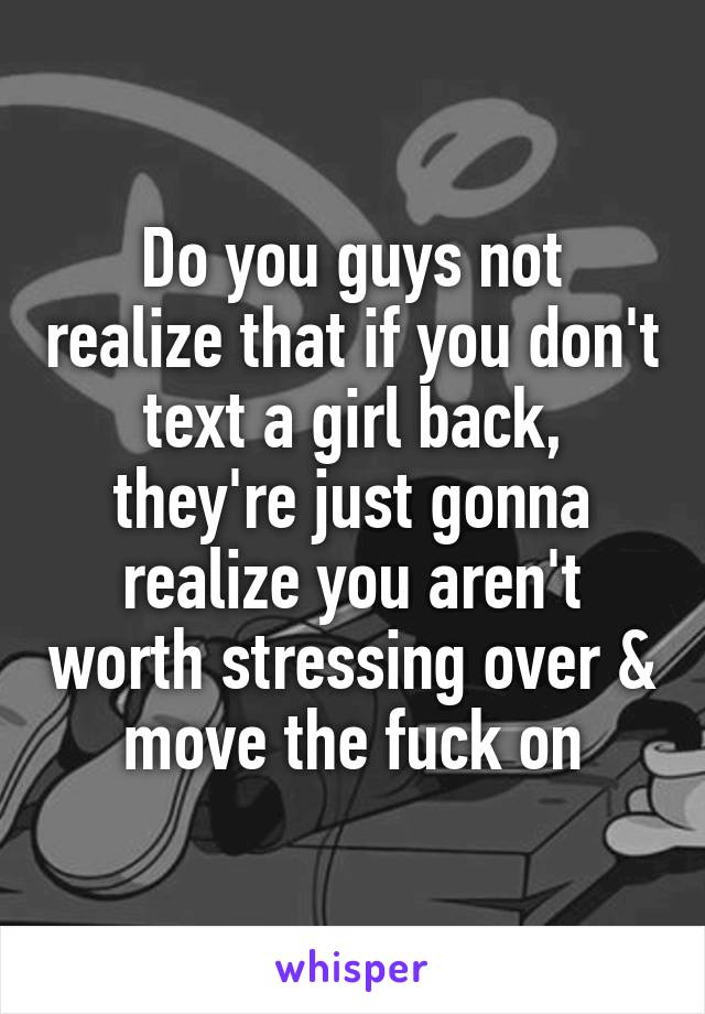 Do you guys not realize that if you don't text a girl back, they're just gonna realize you aren't worth stressing over & move the fuck on