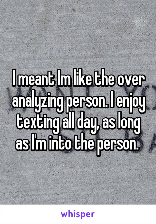 I meant Im like the over analyzing person. I enjoy texting all day, as long as I'm into the person. 