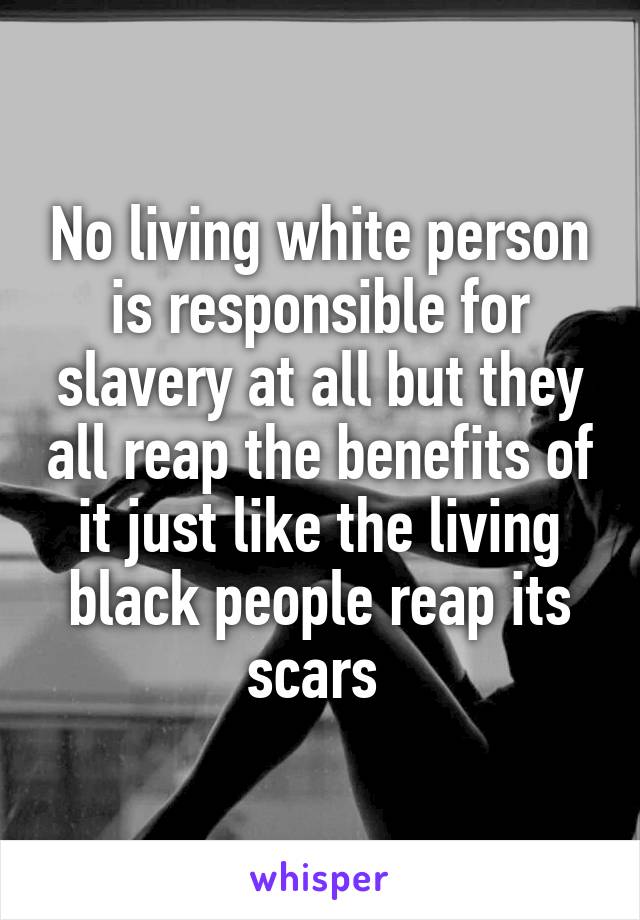 No living white person is responsible for slavery at all but they all reap the benefits of it just like the living black people reap its scars 