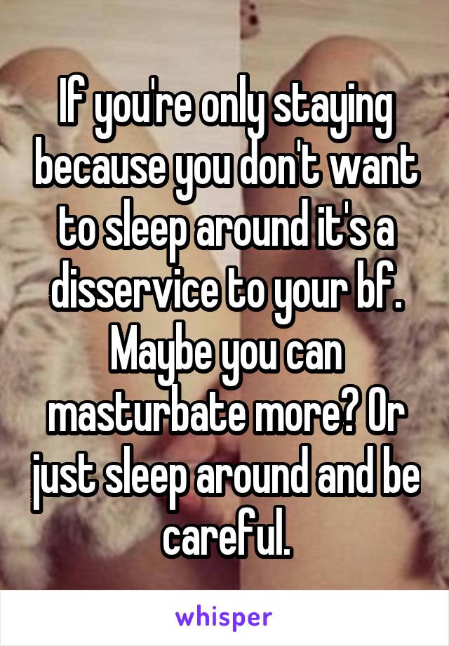 If you're only staying because you don't want to sleep around it's a disservice to your bf. Maybe you can masturbate more? Or just sleep around and be careful.