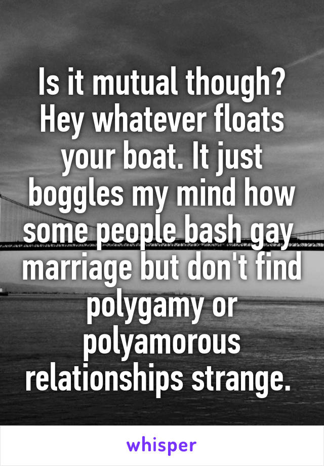 Is it mutual though? Hey whatever floats your boat. It just boggles my mind how some people bash gay  marriage but don't find polygamy or polyamorous relationships strange. 