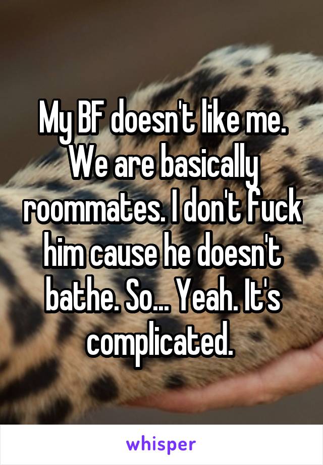 My BF doesn't like me. We are basically roommates. I don't fuck him cause he doesn't bathe. So... Yeah. It's complicated. 