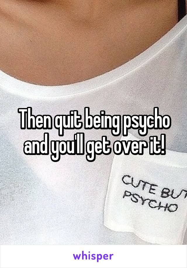 Then quit being psycho and you'll get over it!