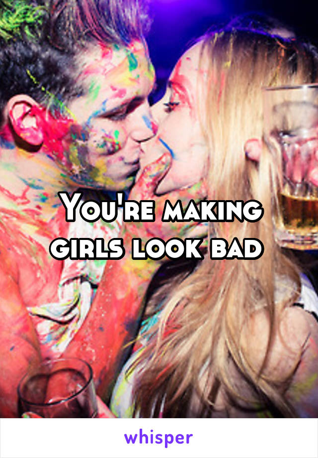 You're making girls look bad 