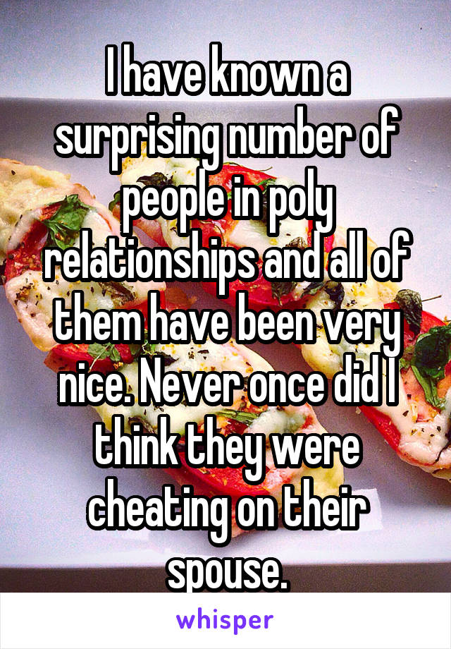 I have known a surprising number of people in poly relationships and all of them have been very nice. Never once did I think they were cheating on their spouse.