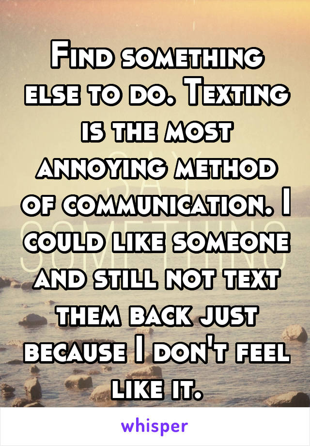 Find something else to do. Texting is the most annoying method of communication. I could like someone and still not text them back just because I don't feel like it.