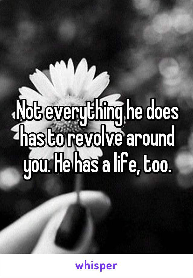 Not everything he does has to revolve around you. He has a life, too.