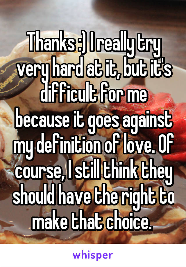 Thanks :) I really try very hard at it, but it's difficult for me because it goes against my definition of love. Of course, I still think they should have the right to make that choice. 