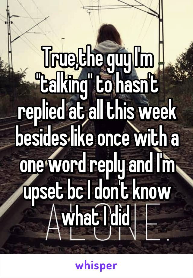 True,the guy I'm "talking" to hasn't replied at all this week besides like once with a one word reply and I'm upset bc I don't know what I did 